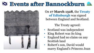 On 17 March 1328, the Treaty
of Edinburgh was signed
between England and Scotland.
The Treaty agreed:
• Scotland was independent
• King Robert was its king
• England had no claim on any
Scottish land
• Robert’s son, David would
marry England’s Princess Joan
 
