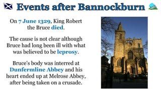 On 7 June 1329, King Robert
the Bruce died.
The cause is not clear although
Bruce had long been ill with what
was believed to be leprosy.
Bruce’s body was interred at
Dunfermline Abbey and his
heart ended up at Melrose Abbey,
after being taken on a crusade.
 