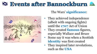 The Wars’ significance:
• They achieved independence
(albeit with ongoing fights)
until the 1707 Act of Union
• They created famous figures,
especially Wallace and Bruce
• Some say it was when a Scottish
identity was first created
• They inspired later revolutions,
such as the USA
 