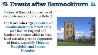 Victory at Bannockburn achieved
complete support for King Robert.
The November 1314 Statute of
Cambuskenneth forced lords
with land in England and
Scotland to choose which to keep.
Land was also given to supporters
of Bruce, especially Thomas
Randolph and James
Douglas.
 