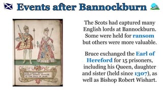 The Scots had captured many
English lords at Bannockburn.
Some were held for ransom
but others were more valuable.
Bruce exchanged the Earl of
Hereford for 15 prisoners,
including his Queen, daughter
and sister (held since 1307), as
well as Bishop Robert Wishart.
 