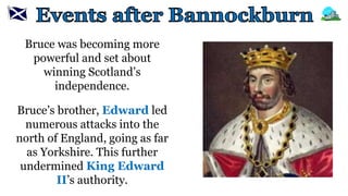 Bruce was becoming more
powerful and set about
winning Scotland’s
independence.
Bruce’s brother, Edward led
numerous attacks into the
north of England, going as far
as Yorkshire. This further
undermined King Edward
II’s authority.
 