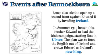 Bruce also tried to open up a
second front against Edward II
by invading Ireland.
In Summer 1315 he sent his
brother Edward to lead the
Irish campaign, starting first in
Ulster. The plan was to force
the English out of Ireland and
crown Edward as Ireland’s
new king.
 