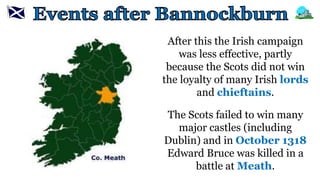 After this the Irish campaign
was less effective, partly
because the Scots did not win
the loyalty of many Irish lords
and chieftains.
The Scots failed to win many
major castles (including
Dublin) and in October 1318
Edward Bruce was killed in a
battle at Meath.
 