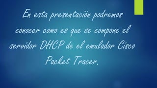 En esta presentación podremos
conocer como es que se compone el
servidor DHCP de el emulador Cisco
Packet Tracer.
 