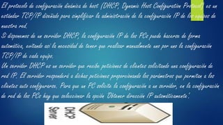 El protocolo de configuración dinámica de host (DHCP, Dynamic Host Configuration Protocol) es un
estándar TCP/IP diseñado para simplificar la administración de la configuración IP de los equipos de
nuestra red.
Si disponemos de un servidor DHCP, la configuración IP de los PCs puede hacerse de forma
automática, evitando así la necesidad de tener que realizar manualmente uno por uno la configuración
TCP/IP de cada equipo.
Un servidor DHCP es un servidor que recibe peticiones de clientes solicitando una configuración de
red IP. El servidor responderá a dichas peticiones proporcionando los parámetros que permitan a los
clientes auto configurarse. Para que un PC solicite la configuración a un servidor, en la configuración
de red de los PCs hay que seleccionar la opción 'Obtener dirección IP automáticamente'.
 
