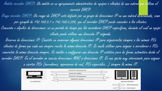 Ámbito servidor DHCP: Un ámbito es un agrupamiento administrativo de equipos o clientes de una subred que utilizan el
servicio DHCP.
Rango servidor DHCP: Un rango de DHCP está definido por un grupo de direcciones IP en una subred determinada, como
por ejemplo de 192.168.0.1 a 192.168.0.254, que el servidor DHCP puede conceder a los clientes.
Concesión o alquiler de direcciones: es un período de tiempo que los servidores DHCP especifican, durante el cual un equipo
cliente puede utilizar una dirección IP asignada.
Reserva de direcciones IP: Consiste en reservar algunas direcciones IP para asignárselas siempre a los mismos PCs
clientes de forma que cada uno siempre reciba la misma dirección IP. Se suele utilizar para asignar a servidores o PCs
concretos la misma dirección siempre. Es similar a configurar una dirección IP estática pero de forma automática desde el
servidor DHCP. En el servidor se asocian direcciones MAC a direcciones IP. Es una opción muy interesante para asignar
a ciertos PCs (servidores, impresoras de red, PCs especiales...) siempre la misma IP.
 