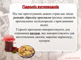 Гідроліз вуглеводнівГідроліз вуглеводнів
Під час приготування деяких страв має місце
реакція гідролізу крохмалю (розпад ланцюгів
крохмальних полісахаридів з приєднанням
води).
Гідроліз крохмалю використовують для
отримання патоки, яку використовують для
виготовлення джемів, варення мармеладу,
цукерок
 