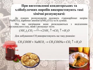 При виготовленні кондитерських та
хлібобулочних виробів використовують такі
хімічні розпушувачі:
До лужних розпушувачів належать гідрокарбонат натрію
(NaHCO3), карбонат амонію ((NH4)2СO3) та їх суміші.
Під час нагрівання вони розкладаються з виділенням
вуглекислого газу, який і розпушує тісто.
Для добуванння СО2використовують ще таку реакцію:
OHCONHCONH Ct
223324 2)(
0
+↑+↑→
OHCOCOONaCHNaHCOCOOHСH 22333 +↑+→+
 