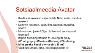 Sotsiaalmeedia Avatar
• Kuidas sa avalikult välja näed? Nimi, amet, haridus,
asukoht
• Lemmik restoran, baar, film, raamat, muusika,
sport?
• Mis on sinu jaoks kõige olulisemad sotsiaalsed
teemad?
#sport #reading #Music #Cooking #Family
#Photography #Movies #Running #Gardening
• Miks peaks keegi olema sinu fänn?
• Väldi uskumusi, raha, poliitikat ja sõda 
 