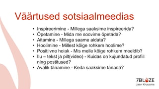 Väärtused sotsiaalmeedias
• Inspireerimine - Millega saaksime inspireerida?
• Õpetamine - Mida me soovime õpetada?
• Aitamine - Millega saame aidata?
• Hoolimine - Millest kõige rohkem hoolime?
• Positiivne hoiak - Mis meile kõige rohkem meeldib?
• Ilu – tekst ja pilt(video) - Kuidas on kujundatud profiil
ning postitused?
• Avalik tänamine - Keda saaksime tänada?
 