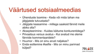 Väärtused sotsiaalmeedias
• Ühenduste loomine - Keda või mida tahan ma
jälgijatele tutvustada?
• Jälgijate kaasamine - millega saaksid fännid meile
abiks olla?
• Aksepteerimine - Kuidas käitume konkurentidega?
• Privaatsus versus avatus - Kui avatud me oleme
fännide kommentaaridele?
• Huumor - Mis on sinu arust naljakas?
• Enda esitlemine #selfie - Mis on minu parimad
küljed?
 