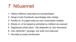 7 Nõuannet
1. Hakka mõtlema iseendast kui kaubamärgist
2. Keegi ei tule Facebooki eesmärgiga osta midagi
3. Postita nii, et julged seda ka oma vanematele näidata
4. Kirjuta nii, et ka lapsed ja pimedad su mõttest aru saavad
5. Sageduses peitub jõud - Ole järjepidev ja varu kannatust
6. Liitu vähemalt 7 grupiga, mis sulle huvi pakuvad
7. Korralda ja osale sündmustel
 