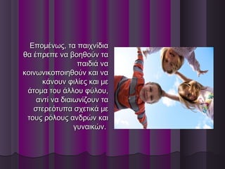 Επομένως, τα παιχνίδιαΕπομένως, τα παιχνίδια
θα έπρεπε να βοηθούν ταθα έπρεπε να βοηθούν τα
παιδιά ναπαιδιά να
κοινωνικοποιηθούν και νακοινωνικοποιηθούν και να
κάνουν φιλίες και μεκάνουν φιλίες και με
άτομα του άλλου φύλου,άτομα του άλλου φύλου,
αντί να διαιωνίζουν τααντί να διαιωνίζουν τα
στερεότυπα σχετικά μεστερεότυπα σχετικά με
τους ρόλους ανδρών καιτους ρόλους ανδρών και
γυναικών.γυναικών.
 