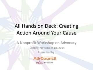 All Hands on Deck: Creating
Action Around Your Cause
A Nonprofit Workshop on Advocacy
Tuesday, November 18, 2014
Presented by:
 