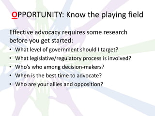 OPPORTUNITY: Know the playing field
Effective advocacy requires some research
before you get started:
• What level of government should I target?
• What legislative/regulatory process is involved?
• Who’s who among decision-makers?
• When is the best time to advocate?
• Who are your allies and opposition?
 