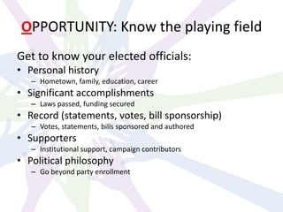 OPPORTUNITY: Know the playing field
Get to know your elected officials:
• Personal history
– Hometown, family, education, career
• Significant accomplishments
– Laws passed, funding secured
• Record (statements, votes, bill sponsorship)
– Votes, statements, bills sponsored and authored
• Supporters
– Institutional support, campaign contributors
• Political philosophy
– Go beyond party enrollment
 