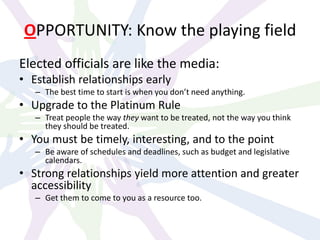 OPPORTUNITY: Know the playing field
Elected officials are like the media:
• Establish relationships early
– The best time to start is when you don’t need anything.
• Upgrade to the Platinum Rule
– Treat people the way they want to be treated, not the way you think
they should be treated.
• You must be timely, interesting, and to the point
– Be aware of schedules and deadlines, such as budget and legislative
calendars.
• Strong relationships yield more attention and greater
accessibility
– Get them to come to you as a resource too.
 