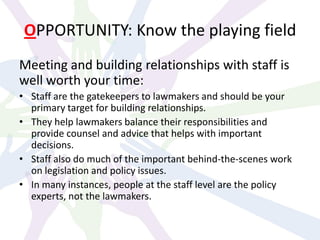 OPPORTUNITY: Know the playing field
Meeting and building relationships with staff is
well worth your time:
• Staff are the gatekeepers to lawmakers and should be your
primary target for building relationships.
• They help lawmakers balance their responsibilities and
provide counsel and advice that helps with important
decisions.
• Staff also do much of the important behind-the-scenes work
on legislation and policy issues.
• In many instances, people at the staff level are the policy
experts, not the lawmakers.
 
