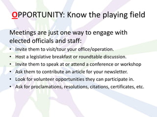 OPPORTUNITY: Know the playing field
Meetings are just one way to engage with
elected officials and staff:
• Invite them to visit/tour your office/operation.
• Host a legislative breakfast or roundtable discussion.
• Invite them to speak at or attend a conference or workshop
• Ask them to contribute an article for your newsletter.
• Look for volunteer opportunities they can participate in.
• Ask for proclamations, resolutions, citations, certificates, etc.
 
