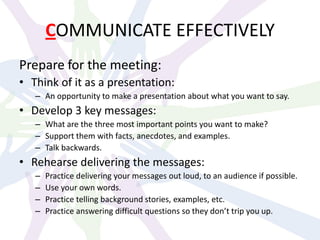 COMMUNICATE EFFECTIVELY
Prepare for the meeting:
• Think of it as a presentation:
– An opportunity to make a presentation about what you want to say.
• Develop 3 key messages:
– What are the three most important points you want to make?
– Support them with facts, anecdotes, and examples.
– Talk backwards.
• Rehearse delivering the messages:
– Practice delivering your messages out loud, to an audience if possible.
– Use your own words.
– Practice telling background stories, examples, etc.
– Practice answering difficult questions so they don’t trip you up.
 