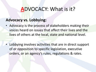 ADVOCACY: What is it?
Advocacy vs. Lobbying:
• Advocacy is the process of stakeholders making their
voices heard on issues that affect their lives and the
lives of others at the local, state and national level.
• Lobbying involves activities that are in direct support
of or opposition to specific legislation, executive
orders, or an agency’s rules, regulations & rates.
 