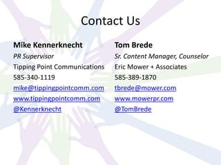 Contact Us
Mike Kennerknecht
PR Supervisor
Tipping Point Communications
585-340-1119
mike@tippingpointcomm.com
www.tippingpointcomm.com
@Kennerknecht
Tom Brede
Sr. Content Manager, Counselor
Eric Mower + Associates
585-389-1870
tbrede@mower.com
www.mowerpr.com
@TomBrede
 
