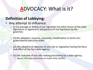 ADVOCACY: What is it?
Definition of Lobbying:
• Any attempt to influence:
– (i) the passage or defeat of any legislation by either house of the state
legislature or approval or disapproval of any legislation by the
governor;
– (ii) the adoption, issuance, rescission, modification or terms of a
gubernatorial executive order;
– (iii) the adoption or rejection of any rule or regulation having the force
and effect of law by a state agency;
– (iv) the outcome of any rate making proceeding by a state agency;
• Source: NYS Joint Commission on Public Ethics (JCOPE)
 