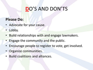 DO’S AND DON’TS
Please Do:
• Advocate for your cause.
• Lobby.
• Build relationships with and engage lawmakers.
• Engage the community and the public.
• Encourage people to register to vote, get involved.
• Organize communities.
• Build coalitions and alliances.
 
