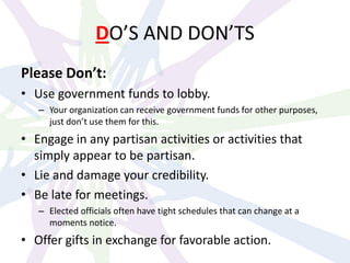 DO’S AND DON’TS
Please Don’t:
• Use government funds to lobby.
– Your organization can receive government funds for other purposes,
just don’t use them for this.
• Engage in any partisan activities or activities that
simply appear to be partisan.
• Lie and damage your credibility.
• Be late for meetings.
– Elected officials often have tight schedules that can change at a
moments notice.
• Offer gifts in exchange for favorable action.
 