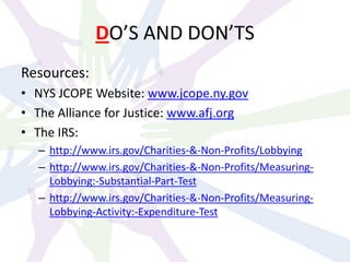 DO’S AND DON’TS
Resources:
• NYS JCOPE Website: www.jcope.ny.gov
• The Alliance for Justice: www.afj.org
• The IRS:
– http://www.irs.gov/Charities-&-Non-Profits/Lobbying
– http://www.irs.gov/Charities-&-Non-Profits/Measuring-
Lobbying:-Substantial-Part-Test
– http://www.irs.gov/Charities-&-Non-Profits/Measuring-
Lobbying-Activity:-Expenditure-Test
 
