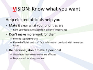 VISION: Know what you want
Help elected officials help you:
• Make it clear what your priorities are
– Rank your legislative agenda in order of importance
• Don’t make more work for them
– Provide supportive facts
– Elected officials and staff face information overload with numerous
issues
• Be personal, don’t make it personal
– Show how their constituents are affected
– Be prepared for disagreement
 