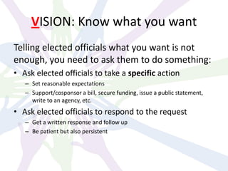 VISION: Know what you want
Telling elected officials what you want is not
enough, you need to ask them to do something:
• Ask elected officials to take a specific action
– Set reasonable expectations
– Support/cosponsor a bill, secure funding, issue a public statement,
write to an agency, etc.
• Ask elected officials to respond to the request
– Get a written response and follow up
– Be patient but also persistent
 