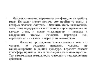 • Человек спонтанно переживает эти фазы, делая «работу
горя» Психолог может помочь ему пройти те этапы, в
которых человек «застрял». Отменить этапы невозможно,
зато стоит поддержать качественное «проецирование» на
каждом этапе, и после «насыщения» – переход к
следующим этапам. Ускорять переходы или
перескакивать из жалости через этап невозможно.
• Часто не прохождение этапа связано с тем, что
человек не решается пережить чувство, не
санкционировано в данной культуре. Терапевт создает
атмосферу принятия, и «легализации негативных чувств».
Тем самым давая возможность «завершить незавершенные
действия».
 