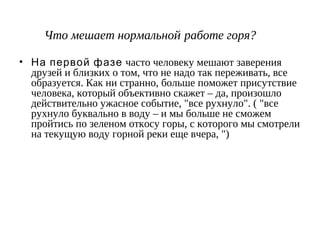 Что мешает нормальной работе горя?
• На первой фазе часто человеку мешают заверения
друзей и близких о том, что не надо так переживать, все
образуется. Как ни странно, больше поможет присутствие
человека, который объективно скажет – да, произошло
действительно ужасное событие, "все рухнуло". ( "все
рухнуло буквально в воду – и мы больше не сможем
пройтись по зеленом откосу горы, с которого мы смотрели
на текущую воду горной реки еще вчера, ")
 