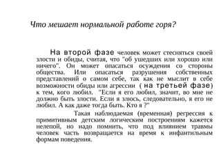 Что мешает нормальной работе горя?
На второй фазе человек может стесняться своей
злости и обиды, считая, что "об ушедших или хорошо или
ничего". Он может опасаться осуждения со стороны
общества. Или опасаться разрушения собственных
представлений о самом себе, так как не мыслит в себе
возможности обиды или агрессии ( на третьей фазе)
к тем, кого любил. "Если я его любил, значит, во мне не
должно быть злости. Если я злюсь, следовательно, я его не
любил. А как даже тогда быть. Кто я ?"
Такая наблюдаемая (временная) регрессия к
примитивным детским логическим построениям кажется
нелепой, но надо помнить, что под влиянием травмы
человек часть возвращается на время к инфантильным
формам поведения.
 