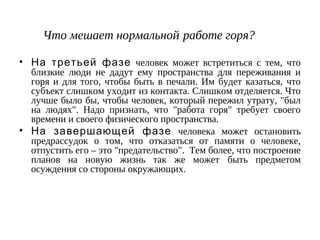 Что мешает нормальной работе горя?
• На третьей фазе человек может встретиться с тем, что
близкие люди не дадут ему пространства для переживания и
горя и для того, чтобы быть в печали. Им будет казаться, что
субъект слишком уходит из контакта. Слишком отделяется. Что
лучше было бы, чтобы человек, который пережил утрату, "был
на людях". Надо признать, что "работа горя" требует своего
времени и своего физического пространства.
• На завершающей фазе человека может остановить
предрассудок о том, что отказаться от памяти о человеке,
отпустить его – это "предательство". Тем более, что построение
планов на новую жизнь так же может быть предметом
осуждения со стороны окружающих.
 
