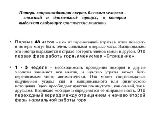 Потеря, сопровождающая смерть близкого человека –
сложный и длительный процесс, в котором
выделяют следующие критические моменты.
• 48Первые часов - шок от перенесенной утраты и отказ поверить
в потерю могут быть очень сильными в первые часы. Эмоционально
это иногда выражается в страхе потерять членов семьи и друзей. Это
, « »первая фаза работы горя именуемая Отрицание
• 1 - 5 неделя – необходимость проведения похорон и другие
хлопоты занимают все мысли, и чувство утраты может быть
переносимым чисто автоматически. Оно может сопровождаться
ощущением упадка сил и эмоционального или физического
истощения. Здесь преобладает чувство покинутости, как семьей, так и
друзьями. Возникает «обида» и определяется её направленность. Это
переходный период между отрицанием и начало второй
фазы нормальной работы горя
 