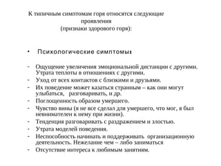 К типичным симптомам горя относятся следующие
проявления
(признаки здорового горя):
•   :Психологические симптомы
- Ощущение увеличения эмоциональной дистанции с другими.
Утрата теплоты в отношениях с другими.
- Уход от всех контактов с близкими и друзьями.
- Их поведение может казаться странным – как они могут
улыбаться, разговаривать, и др.
- Поглощенность образом умершего.
- Чувство вины (я не все сделал для умершего, что мог, я был
невнимателен к нему при жизни).
- Тенденция разговаривать с раздражением и злостью.
- Утрата моделей поведения.
- Неспособность начинать и поддерживать организационную
деятельность. Нежелание чем – либо заниматься
- Отсутствие интереса к любимым занятиям.
 