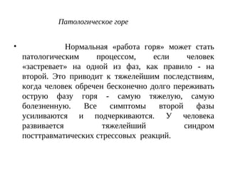 Патологическое горе
• Нормальная «работа горя» может стать
патологическим процессом, если человек
«застревает» на одной из фаз, как правило - на
второй. Это приводит к тяжелейшим последствиям,
когда человек обречен бесконечно долго переживать
острую фазу горя - самую тяжелую, самую
болезненную. Все симптомы второй фазы
усиливаются и подчеркиваются. У человека
развивается тяжелейший синдром
посттравматических стрессовых реакций.
 