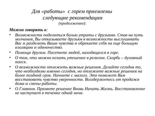 Для «работы» с горем приемлемы
следующие рекомендации
(продолжение):
Можно говорить о:
• Возможности поделиться болью утраты с друзьями. Став на путь
молчания, Вы отказываете друзьям в возможности выслушивать
Вас и разделить Ваши чувства и обрекаете себя на еще большую
изоляцию и одиночество.
• Помощи другим. Посетите людей, находящихся в горе.
• О том, что можно искать утешение в религии. Скорбь – духовный
поиск.
• О возможности отложить важные решения. Делайте сегодня то,
что необходимо именно сегодня, но отложите важные решения на
более поздний срок. Начните с малого. Это поможет Вам
восстановить чувство уверенности. Возздержитесь от продажи
дома и смены работы.
• О Главном. Примите решение Вновь Начать Жизнь. Восстановление
не наступает в течение одной ночи.
 