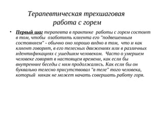 Терапевтическая трехшаговая
работа с горем
• Первый шаг терапевта в практике работы с горем состоит
в том, чтобы озаботить клиента его "подвешенным
состоянием" - обычно оно хорошо видно в том, что и как
клиент говорит, в его телесных движениях или в различных
идентификациях с ушедшим человеком. Часто о умершем
человеке говорят в настоящем времени, как если бы
внутренние беседы с ним продолжались. Как если бы он
буквально телесно присутствовал "в теле" того человека,
который никак не может начать совершать работу горя.
 