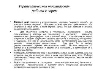 Терапевтическая трехшаговая
работа с горем
• Второй шаг состоит в использовании техники "горячего стула", на
котором сидит умерший. Человека можно просить представить себе
умершего в том виде, в том образе, каким он его помнит в лучшие
моменты их отношений.
• Для облегчения встречи с чувствами, «оживления» опыта
переживающего утрату по отношению к ушедшему, возможно
использование фотографии или памятной вещи, помещаемых на стуле
напротив. Следует попросить клиента выразить в монологе, обращенном
к умершему, то, что он испытывает, когда представляет его, выражая
чувства максимально экспрессивно, "как если бы он сейчас
фантастическим образом мог слышать тебя!" Можно говорить об
обидах и о благодарности, о злости и о нежности, о претензиях и о
моральных долгах.
• Попросить представить себе и рассказать о том, какие чувства, как ему
кажется, мог бы испытать тот, к кому адресованы эти слова. И даже
предложить "понарошку" ответить от имени умершего, "как он мог бы
сказать".?".
• Важно отслеживать и поощрять телесные (физические) движения,
например, прикосновение к пустому стулу (умершему), совершение
выразительного жеста-послания и т.п.
 