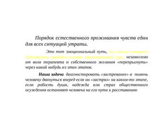 Порядок естественного проживания чувств един
для всех ситуаций утраты.
Это тот эмоциональный путь, все этапы которого
обязательно пройдет человек проживающий горе, независимо
от воли терапевта и собственного желания «перепрыгнуть»
через какой нибудь из этих этапов.
Наша задача диагностировать «застревание» и помочь
человеку двинуться вперед если он «застрял» на каком-то этапе,
если робость души, надежда или страх общественного
осуждения остановят человека на его пути к расставанию
 