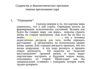 Сущность и диагностические признаки
этапов проживания горя
1. "Отрицание".
Сначала неверие в то, что картина мира
изменилась, что в ней утрата. Отрицание вплоть до
формирования психотических состояний. Человек как
будто бы говорит миру :«не верю», попытка строить
жизнь по старым принципам, «как если бы он был со
мной». Диагностически это значит, что у человека
недостаточно ресурсов для того, чтобы пережить
расставание и организовать на психическом уровне
жизнь заново. Ему страшно рискнуть признать, что его
жизнь разрушена, и что надо рискнуть и принять
новую реальность. Он надеется на "чудесное
восстановление" прежней жизни, и мало видит
перспективы построить в будущем новую жизнь,
отказавшись от старой. Происходит как бы
эмоциональное «слияние» с ушедшим, которое очень
трудно разорвать.
 