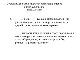 Сущность и диагностические признаки этапов
проживания горя
(продолжение)
2. «Обида» - куда она спроецируется – на
ушедшего, на себя или на мир, на докторов, на
друзей… - это нельзя сказать заранее.
Диагностически появление этого переживания
символизирует то, что человек начал выходить из
этапа «Отрицания», и тревога возросла. Это
реакция на разрыв «слияния».
 