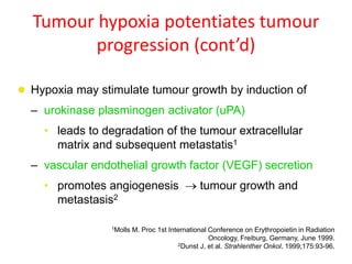Tumour hypoxia potentiates tumour
progression (cont’d)
 Hypoxia may stimulate tumour growth by induction of
– urokinase plasminogen activator (uPA)
• leads to degradation of the tumour extracellular
matrix and subsequent metastatis1
– vascular endothelial growth factor (VEGF) secretion
• promotes angiogenesis  tumour growth and
metastasis2
1Molls M. Proc 1st International Conference on Erythropoietin in Radiation
Oncology, Freiburg, Germany, June 1999.
2Dunst J, et al. Strahlenther Onkol. 1999;175:93-96.
 