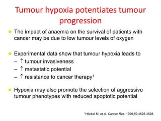 Tumour hypoxia potentiates tumour
progression
 The impact of anaemia on the survival of patients with
cancer may be due to low tumour levels of oxygen
 Experimental data show that tumour hypoxia leads to
–  tumour invasiveness
–  metastatic potential
–  resistance to cancer therapy1
 Hypoxia may also promote the selection of aggressive
tumour phenotypes with reduced apoptotic potential
1Höckel M, et al. Cancer Res. 1999;59:4525-4528.
 