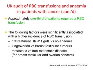 UK audit of RBC transfusions and anaemia
in patients with cancer (cont’d)
 Approximately one-third of patients required a RBC
transfusion
 The following factors were significantly associated
with a higher incidence of RBC transfusion
– pretreatment Hb <11 g/dL vs no anaemia
– lung/ovarian vs breast/testicular tumours
– metastatic vs non-metastatic disease
(for breast testicular and ovarian cancers)
Barrett-Lee P, et al. Br J Cancer. 2000;82:93-97.
 
