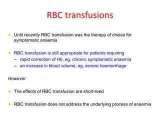 RBC transfusions
 Until recently RBC transfusion was the therapy of choice for
symptomatic anaemia
 RBC transfusion is still appropriate for patients requiring
– rapid correction of Hb, eg, chronic symptomatic anaemia
– an increase in blood volume, eg, severe haemorrhage
However
 The effects of RBC transfusion are short-lived
 RBC transfusion does not address the underlying process of anaemia
 